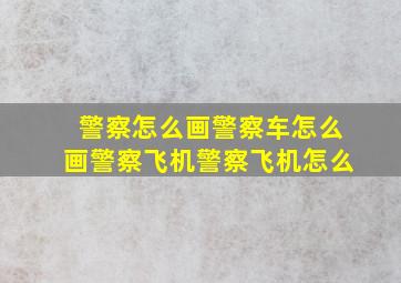 警察怎么画警察车怎么画警察飞机警察飞机怎么