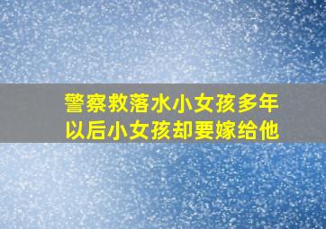 警察救落水小女孩多年以后小女孩却要嫁给他