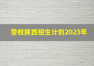 警校陕西招生计划2023年