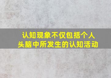 认知现象不仅包括个人头脑中所发生的认知活动