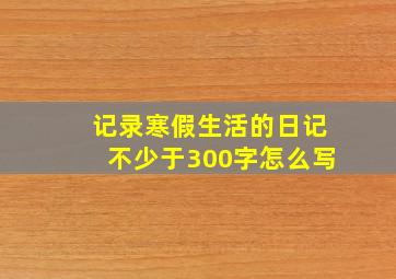 记录寒假生活的日记不少于300字怎么写