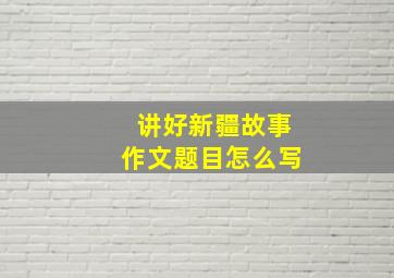 讲好新疆故事作文题目怎么写