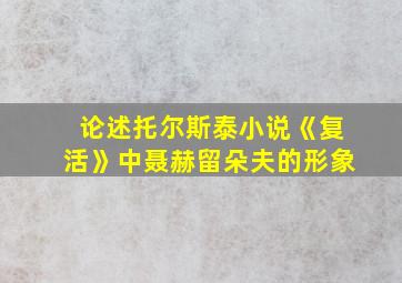 论述托尔斯泰小说《复活》中聂赫留朵夫的形象