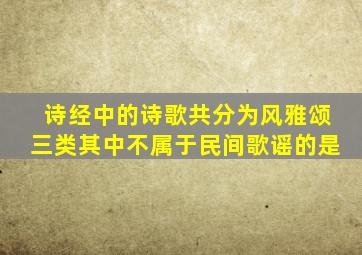 诗经中的诗歌共分为风雅颂三类其中不属于民间歌谣的是