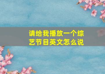 请给我播放一个综艺节目英文怎么说