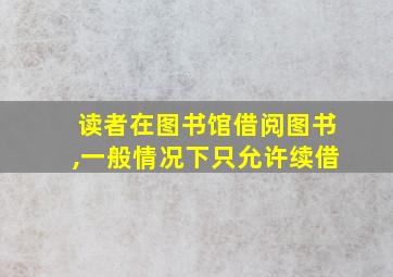 读者在图书馆借阅图书,一般情况下只允许续借