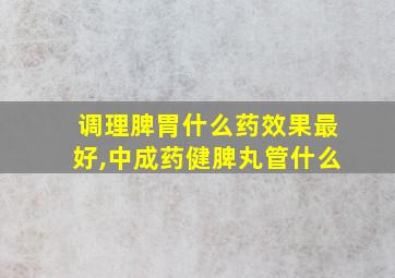 调理脾胃什么药效果最好,中成药健脾丸管什么