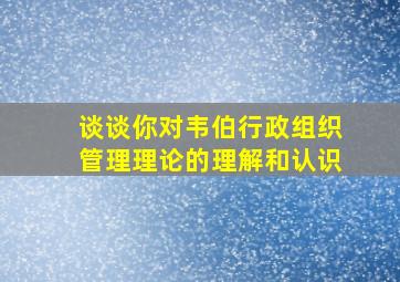 谈谈你对韦伯行政组织管理理论的理解和认识