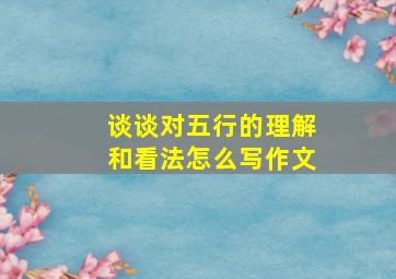 谈谈对五行的理解和看法怎么写作文