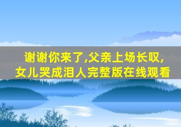 谢谢你来了,父亲上场长叹,女儿哭成泪人完整版在线观看