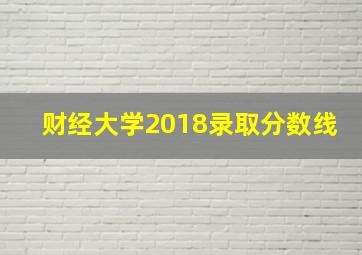 财经大学2018录取分数线