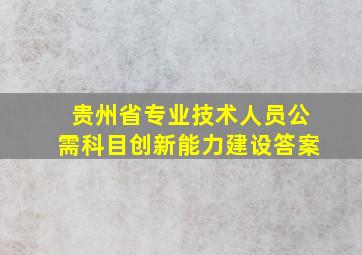 贵州省专业技术人员公需科目创新能力建设答案