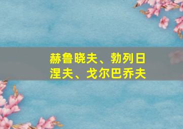 赫鲁晓夫、勃列日涅夫、戈尔巴乔夫