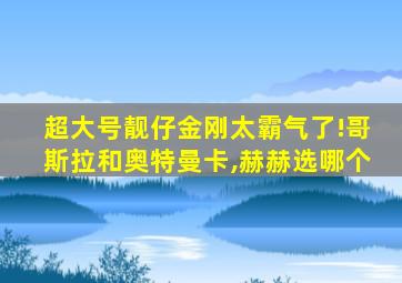 超大号靓仔金刚太霸气了!哥斯拉和奥特曼卡,赫赫选哪个