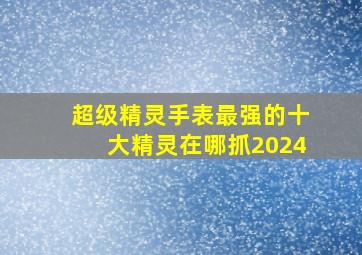 超级精灵手表最强的十大精灵在哪抓2024