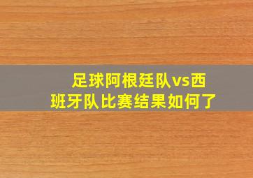 足球阿根廷队vs西班牙队比赛结果如何了