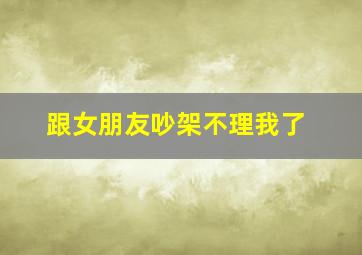 跟女朋友吵架不理我了