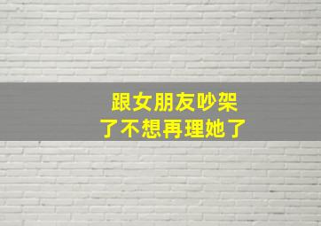 跟女朋友吵架了不想再理她了