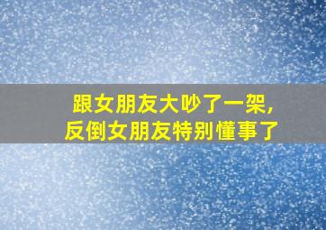 跟女朋友大吵了一架,反倒女朋友特别懂事了