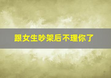 跟女生吵架后不理你了