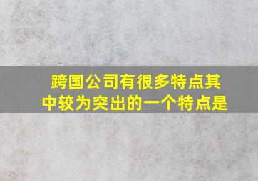 跨国公司有很多特点其中较为突出的一个特点是