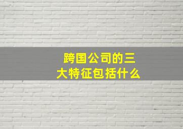 跨国公司的三大特征包括什么