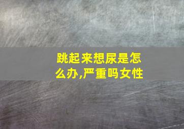 跳起来想尿是怎么办,严重吗女性