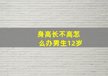 身高长不高怎么办男生12岁