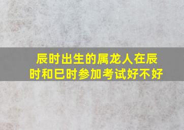 辰时出生的属龙人在辰时和巳时参加考试好不好