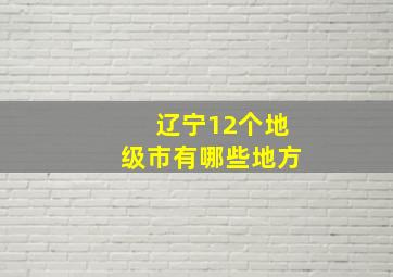 辽宁12个地级市有哪些地方