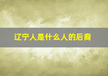 辽宁人是什么人的后裔