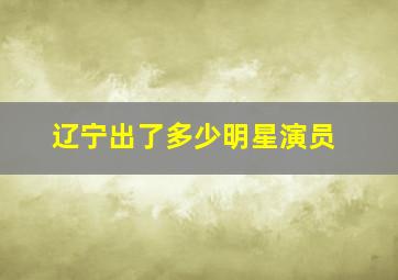 辽宁出了多少明星演员