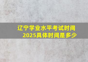 辽宁学业水平考试时间2025具体时间是多少