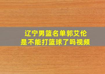 辽宁男篮名单郭艾伦是不能打篮球了吗视频