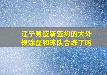 辽宁男篮新签约的大外援涂磊和球队合练了吗