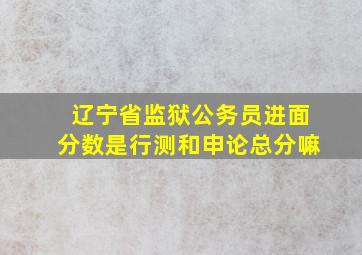 辽宁省监狱公务员进面分数是行测和申论总分嘛