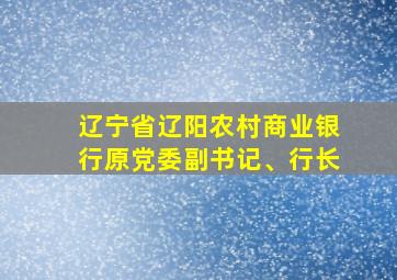 辽宁省辽阳农村商业银行原党委副书记、行长