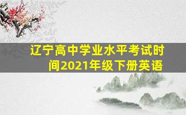 辽宁高中学业水平考试时间2021年级下册英语