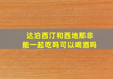 达泊西汀和西地那非能一起吃吗可以喝酒吗