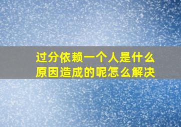 过分依赖一个人是什么原因造成的呢怎么解决