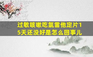 过敏咳嗽吃氯雷他定片15天还没好是怎么回事儿