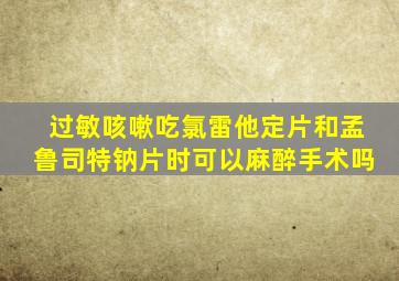 过敏咳嗽吃氯雷他定片和孟鲁司特钠片时可以麻醉手术吗