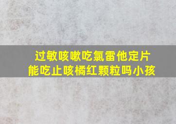 过敏咳嗽吃氯雷他定片能吃止咳橘红颗粒吗小孩