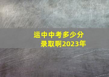 运中中考多少分录取啊2023年