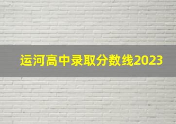 运河高中录取分数线2023