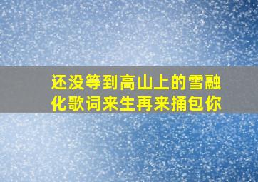 还没等到高山上的雪融化歌词来生再来捅包你