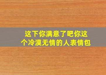 这下你满意了吧你这个冷漠无情的人表情包