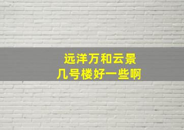 远洋万和云景几号楼好一些啊