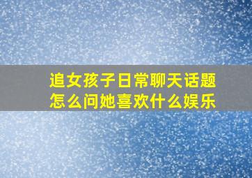 追女孩子日常聊天话题怎么问她喜欢什么娱乐