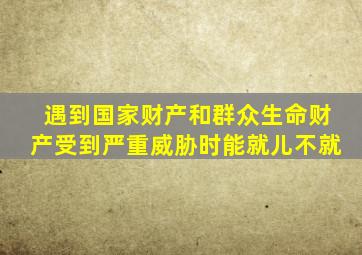 遇到国家财产和群众生命财产受到严重威胁时能就儿不就